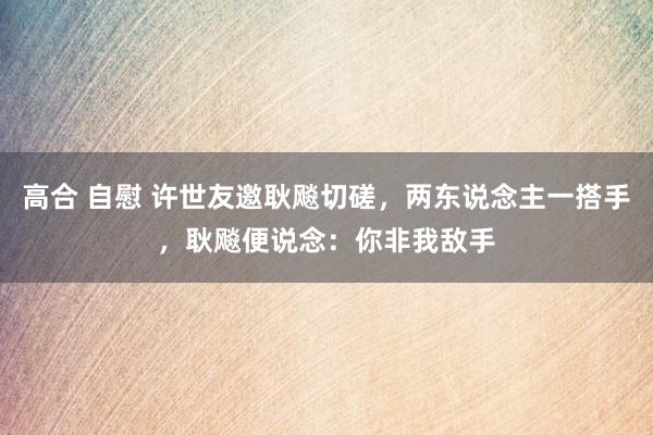 高合 自慰 许世友邀耿飚切磋，两东说念主一搭手，耿飚便说念：你非我敌手