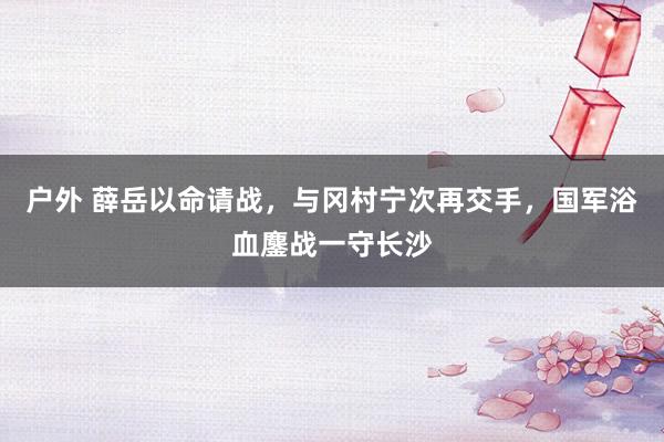 户外 薛岳以命请战，与冈村宁次再交手，国军浴血鏖战一守长沙