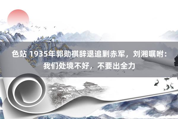 色站 1935年郭勋祺辞退追剿赤军，刘湘嘱咐：我们处境不好，不要出全力