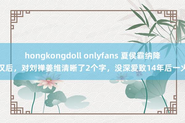 hongkongdoll onlyfans 夏侯霸纳降蜀汉后，对刘禅姜维清晰了2个字，没深爱致14年后一火国