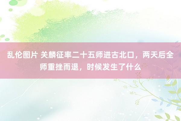 乱伦图片 关麟征率二十五师进古北口，两天后全师重挫而退，时候发生了什么