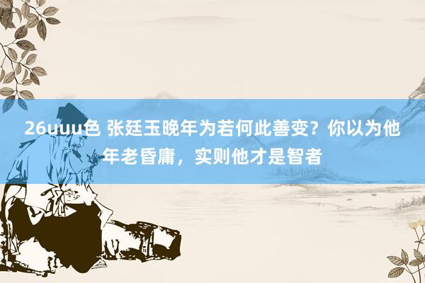 26uuu色 张廷玉晚年为若何此善变？你以为他年老昏庸，实则他才是智者