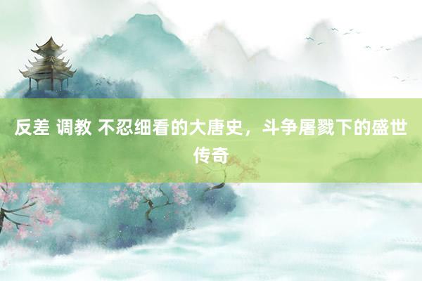 反差 调教 不忍细看的大唐史，斗争屠戮下的盛世传奇