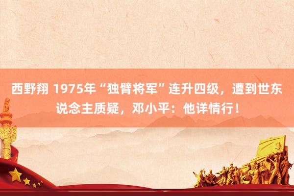 西野翔 1975年“独臂将军”连升四级，遭到世东说念主质疑，邓小平：他详情行！