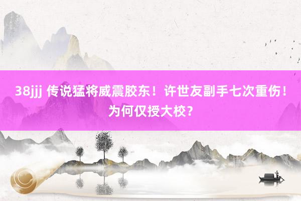 38jjj 传说猛将威震胶东！许世友副手七次重伤！为何仅授大校？