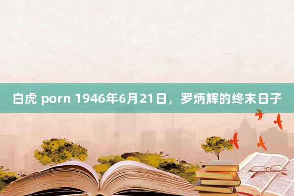 白虎 porn 1946年6月21日，罗炳辉的终末日子