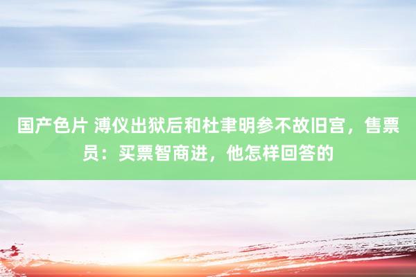 国产色片 溥仪出狱后和杜聿明参不故旧宫，售票员：买票智商进，他怎样回答的