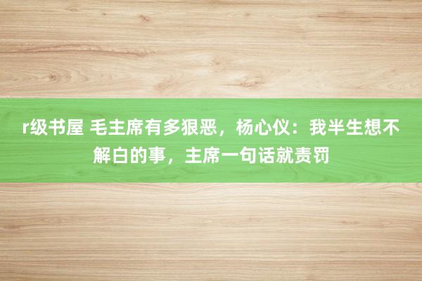r级书屋 毛主席有多狠恶，杨心仪：我半生想不解白的事，主席一句话就责罚