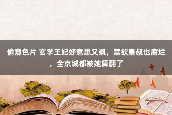 偷窥色片 玄学王妃好意思又飒，禁欲皇叔也腐烂，全京城都被她算翻了