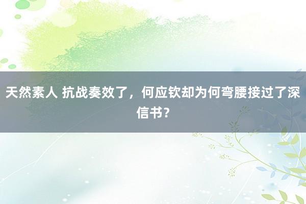 天然素人 抗战奏效了，何应钦却为何弯腰接过了深信书？