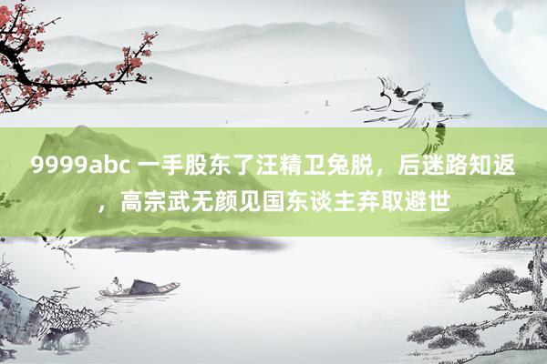 9999abc 一手股东了汪精卫兔脱，后迷路知返，高宗武无颜见国东谈主弃取避世