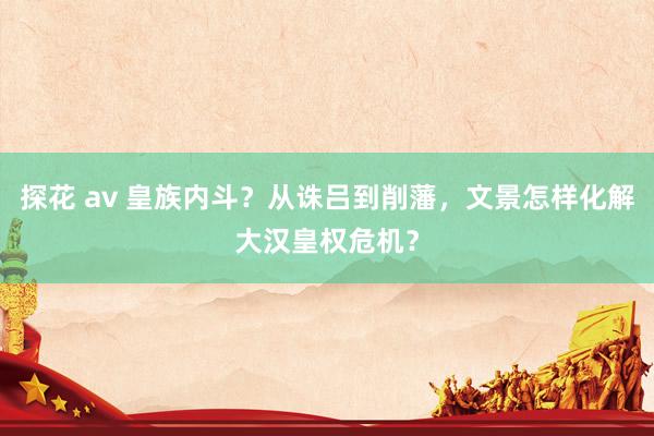 探花 av 皇族内斗？从诛吕到削藩，文景怎样化解大汉皇权危机？