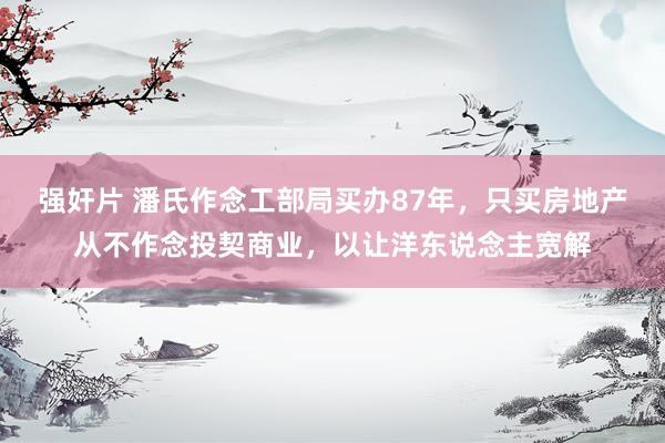 强奸片 潘氏作念工部局买办87年，只买房地产从不作念投契商业，以让洋东说念主宽解