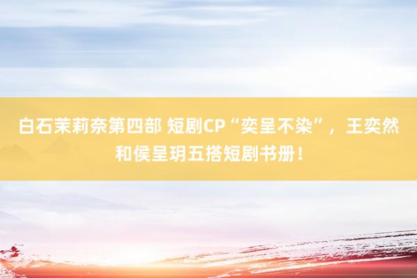白石茉莉奈第四部 短剧CP“奕呈不染”，王奕然和侯呈玥五搭短剧书册！