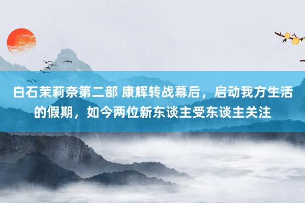 白石茉莉奈第二部 康辉转战幕后，启动我方生活的假期，如今两位新东谈主受东谈主关注