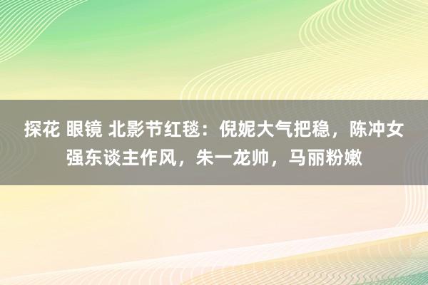 探花 眼镜 北影节红毯：倪妮大气把稳，陈冲女强东谈主作风，朱一龙帅，马丽粉嫩
