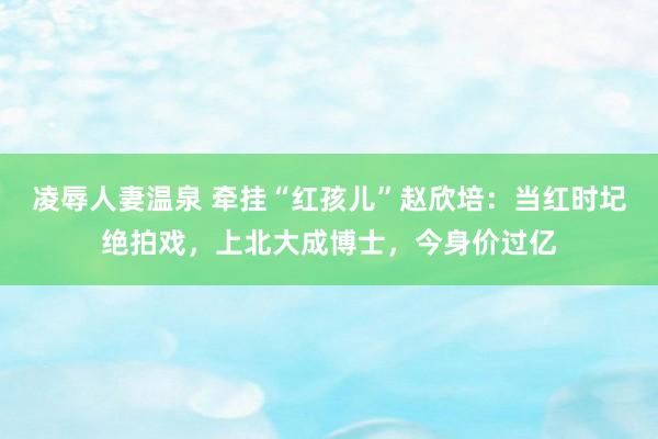 凌辱人妻温泉 牵挂“红孩儿”赵欣培：当红时圮绝拍戏，上北大成博士，今身价过亿