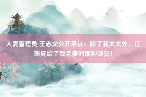 人妻管理员 王志文公开承认：除了我太太外，江珊真给了我老婆的那种嗅觉！