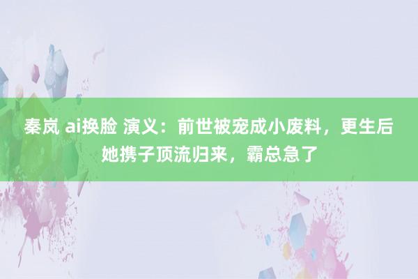 秦岚 ai换脸 演义：前世被宠成小废料，更生后她携子顶流归来，霸总急了
