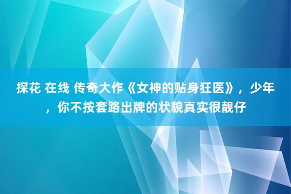 探花 在线 传奇大作《女神的贴身狂医》，少年，你不按套路出牌的状貌真实很靓仔