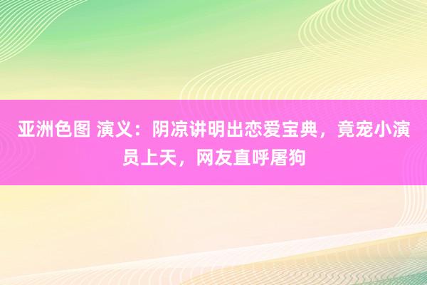 亚洲色图 演义：阴凉讲明出恋爱宝典，竟宠小演员上天，网友直呼屠狗