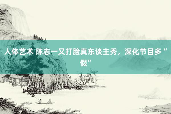 人体艺术 陈志一又打脸真东谈主秀，深化节目多“假”