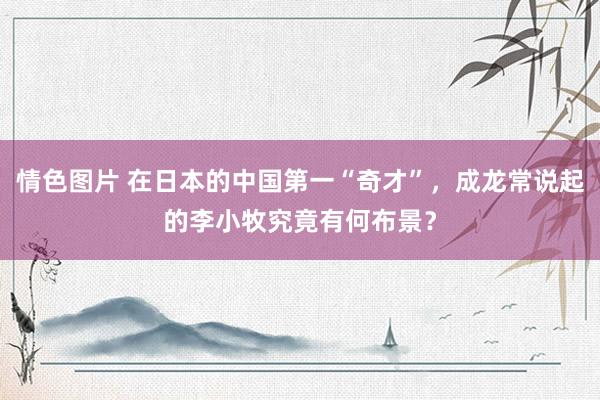 情色图片 在日本的中国第一“奇才”，成龙常说起的李小牧究竟有何布景？