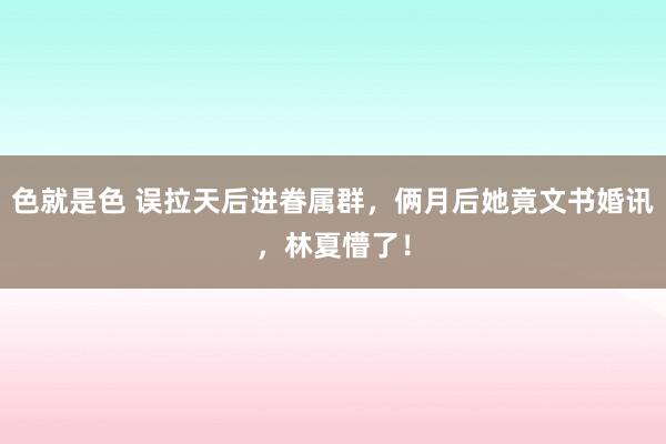 色就是色 误拉天后进眷属群，俩月后她竟文书婚讯，林夏懵了！