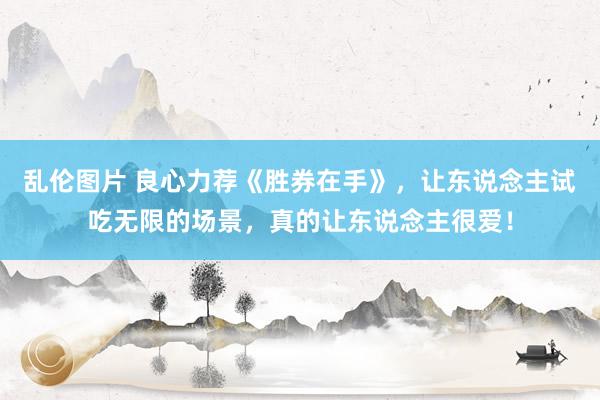 乱伦图片 良心力荐《胜券在手》，让东说念主试吃无限的场景，真的让东说念主很爱！