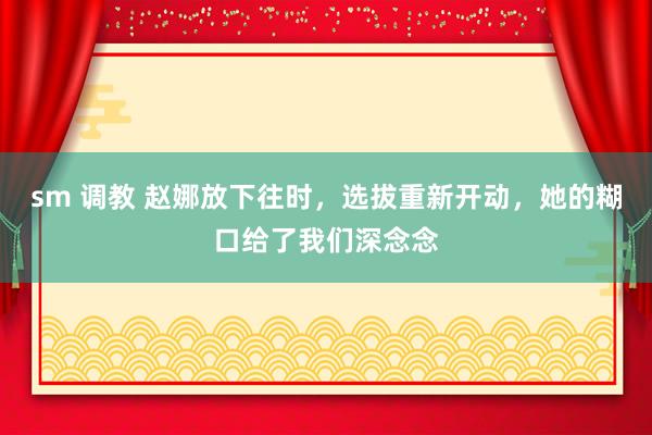 sm 调教 赵娜放下往时，选拔重新开动，她的糊口给了我们深念念