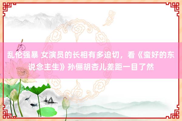 乱伦强暴 女演员的长相有多迫切，看《蛮好的东说念主生》孙俪胡杏儿差距一目了然
