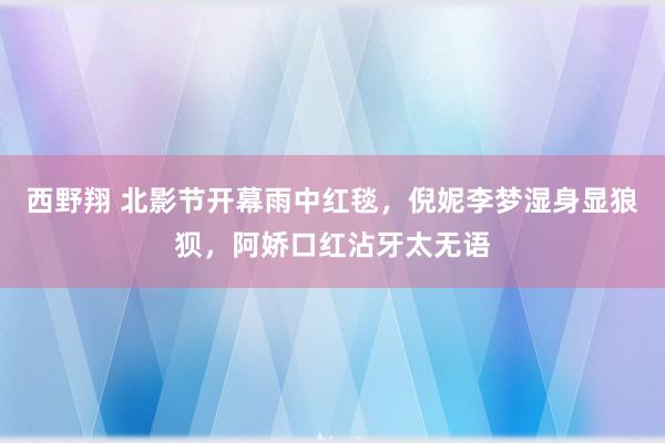 西野翔 北影节开幕雨中红毯，倪妮李梦湿身显狼狈，阿娇口红沾牙太无语