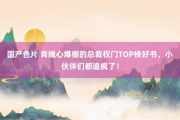 国产色片 青娥心爆棚的总裁权门TOP榜好书，小伙伴们都追疯了！