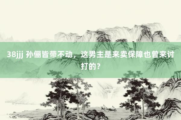 38jjj 孙俪皆带不动，这男主是来卖保障也曾来讨打的？