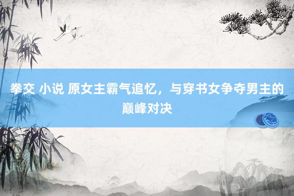 拳交 小说 原女主霸气追忆，与穿书女争夺男主的巅峰对决