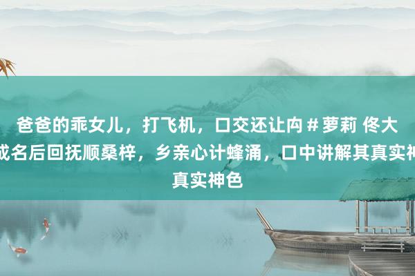 爸爸的乖女儿，打飞机，口交还让禸＃萝莉 佟大为成名后回抚顺桑梓，乡亲心计蜂涌，口中讲解其真实神色