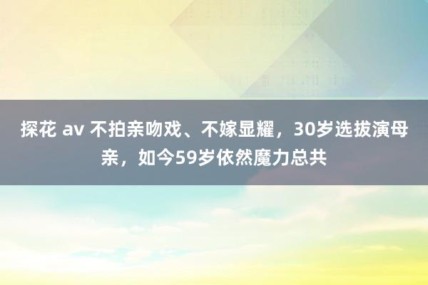 探花 av 不拍亲吻戏、不嫁显耀，30岁选拔演母亲，如今59岁依然魔力总共