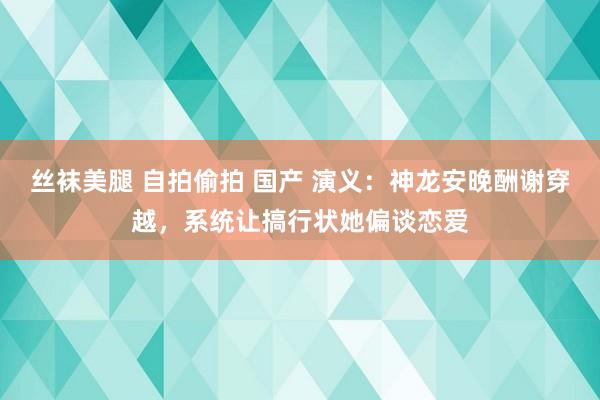 丝袜美腿 自拍偷拍 国产 演义：神龙安晚酬谢穿越，系统让搞行状她偏谈恋爱