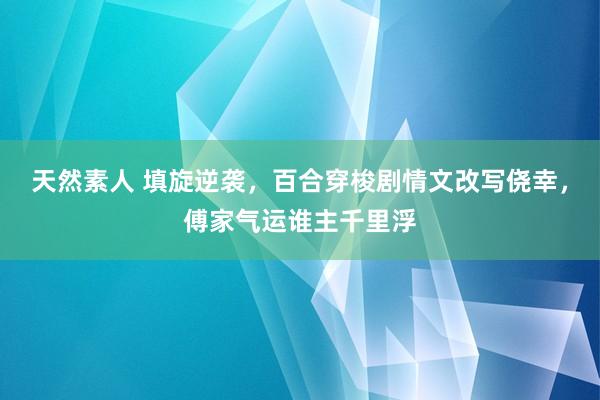 天然素人 填旋逆袭，百合穿梭剧情文改写侥幸，傅家气运谁主千里浮