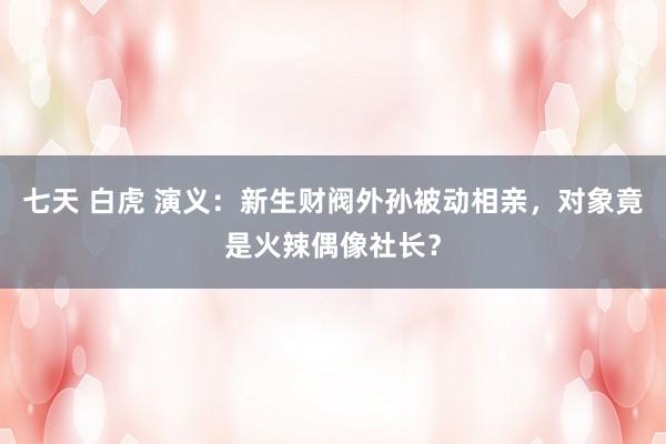 七天 白虎 演义：新生财阀外孙被动相亲，对象竟是火辣偶像社长？