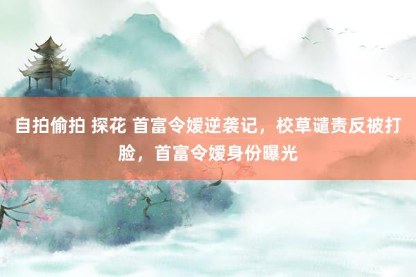 自拍偷拍 探花 首富令嫒逆袭记，校草谴责反被打脸，首富令嫒身份曝光