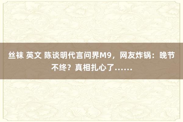 丝袜 英文 陈谈明代言问界M9，网友炸锅：晚节不终？真相扎心了……