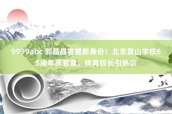 9999abc 郭晶晶喜提新身份！北京景山学校65周年庆官宣，体育校长引热议