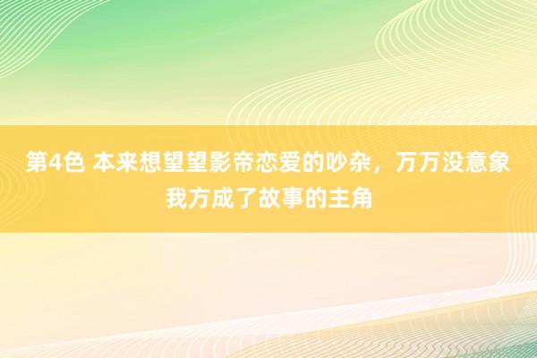 第4色 本来想望望影帝恋爱的吵杂，万万没意象我方成了故事的主角