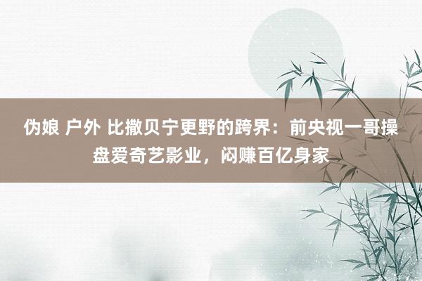 伪娘 户外 比撒贝宁更野的跨界：前央视一哥操盘爱奇艺影业，闷赚百亿身家