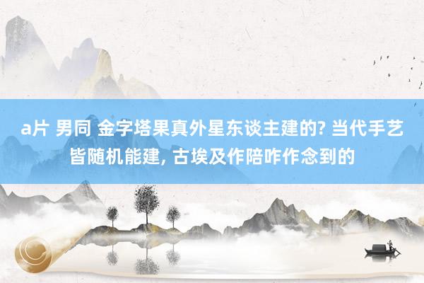 a片 男同 金字塔果真外星东谈主建的? 当代手艺皆随机能建, 古埃及作陪咋作念到的