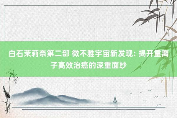 白石茉莉奈第二部 微不雅宇宙新发现: 揭开重离子高效治癌的深重面纱