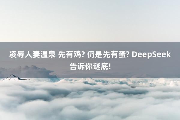 凌辱人妻温泉 先有鸡? 仍是先有蛋? DeepSeek告诉你谜底!