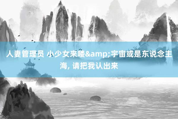 人妻管理员 小少女来喽&宇宙或是东说念主海, 请把我认出来