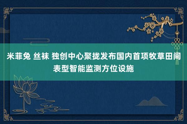 米菲兔 丝袜 独创中心聚拢发布国内首项牧草田间表型智能监测方位设施